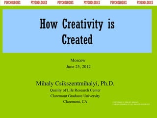 How Creativity is
     Created
                Moscow
              June 25, 2012


Mihaly Csikszentmihalyi, Ph.D.
     Quality of Life Research Center
     Claremont Graduate University
             Claremont, CA             COPYRIGHT © 2004 BY MIHALY
                                       CSIKSZENTMIHALYI. ALL RIGHTS RESERVED
 