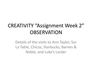 CREATIVITY “Assignment Week 2”
         OBSERVATION
  Details of the visits to Ann Taylor, Sur
  La Table, Chicos, Starbucks, Barnes &
        Noble, and Luke’s Locker
 