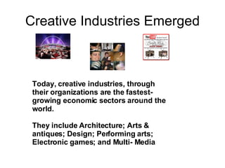 Creative Industries Emerged Today, creative industries, through their organizations are the fastest-growing economic sectors around the world. They include  Architecture; Arts & antiques; Design; Performing arts; Electronic games; and Multi- Media 