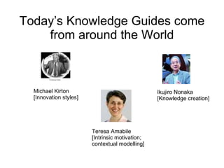 Today’s Knowledge Guides come from around the World Michael Kirton [Innovation styles] Teresa Amabile [Intrinsic motivation; contextual modelling] Ikujiro Nonaka [Knowledge creation] 