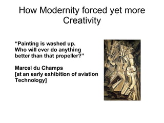 How Modernity forced yet more Creativity “ Painting is washed up.  Who will ever do anything  better than that propeller?” Marcel du Champs  [at an early exhibition of aviation Technology] 