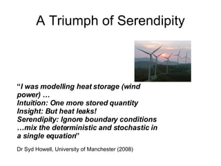 A Triumph of Serendipity “ I was modelling heat storage (wind power) … Intuition: One more stored quantity Insight: But heat leaks! Serendipity: Ignore boundary conditions …mix the deterministic and stochastic in a single equation ” Dr Syd Howell, University of Manchester (2008) 