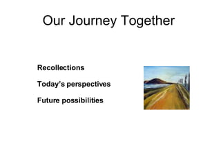 Our Journey Together  Recollections Today’s perspectives Future possibilities 