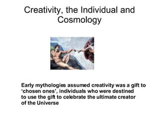 Creativity, the Individual and Cosmology Early mythologies assumed creativity was a gift to  ‘ chosen ones’, individuals who were destined  to use the gift to celebrate the ultimate creator  of the Universe 