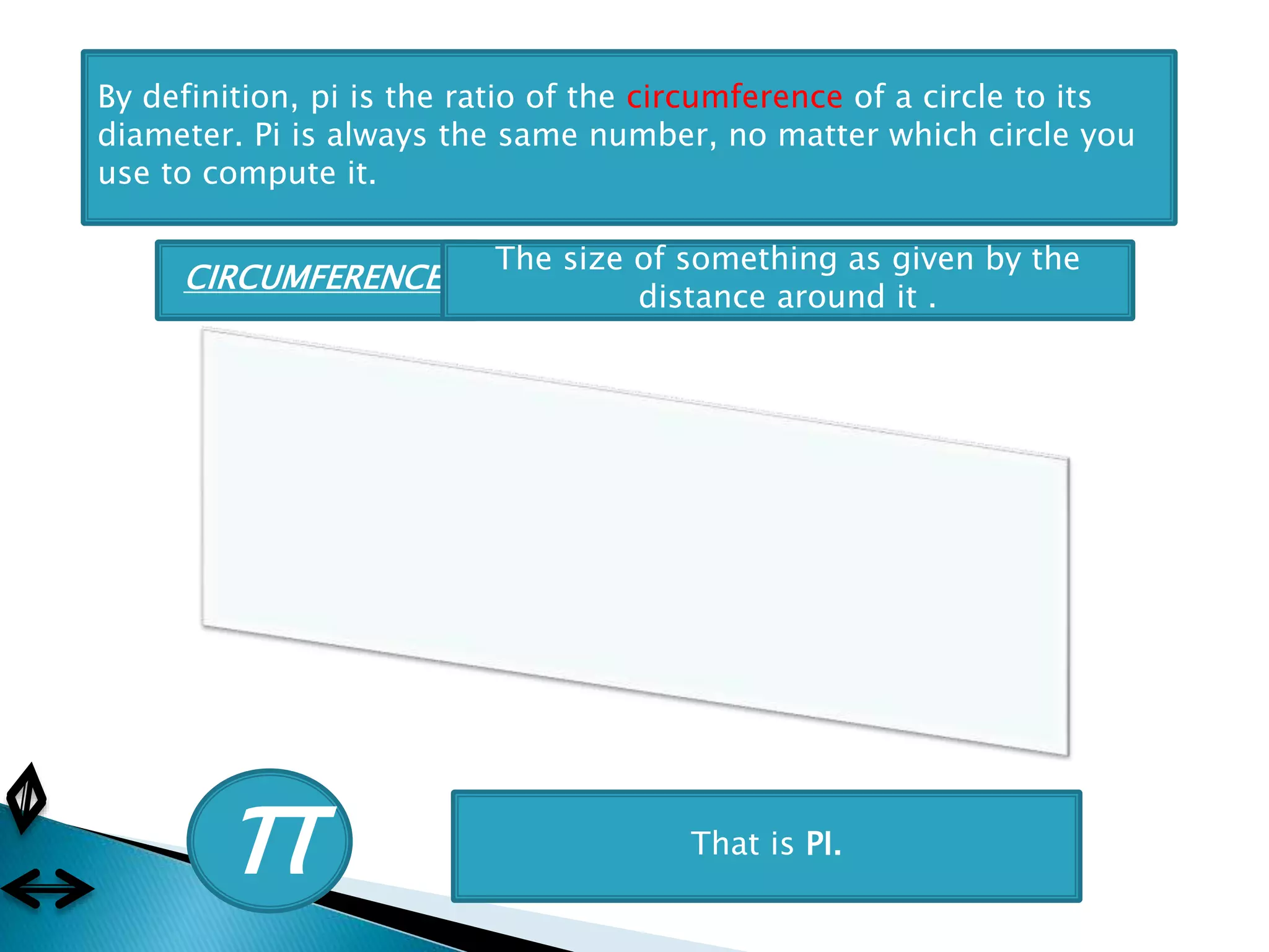 By definition, pi is the ratio of the circumference of a circle to its
diameter. Pi is always the same number, no matter which circle you
use to compute it.
π That is PI.
CIRCUMFERENCE:
The size of something as given by the
distance around it .
 