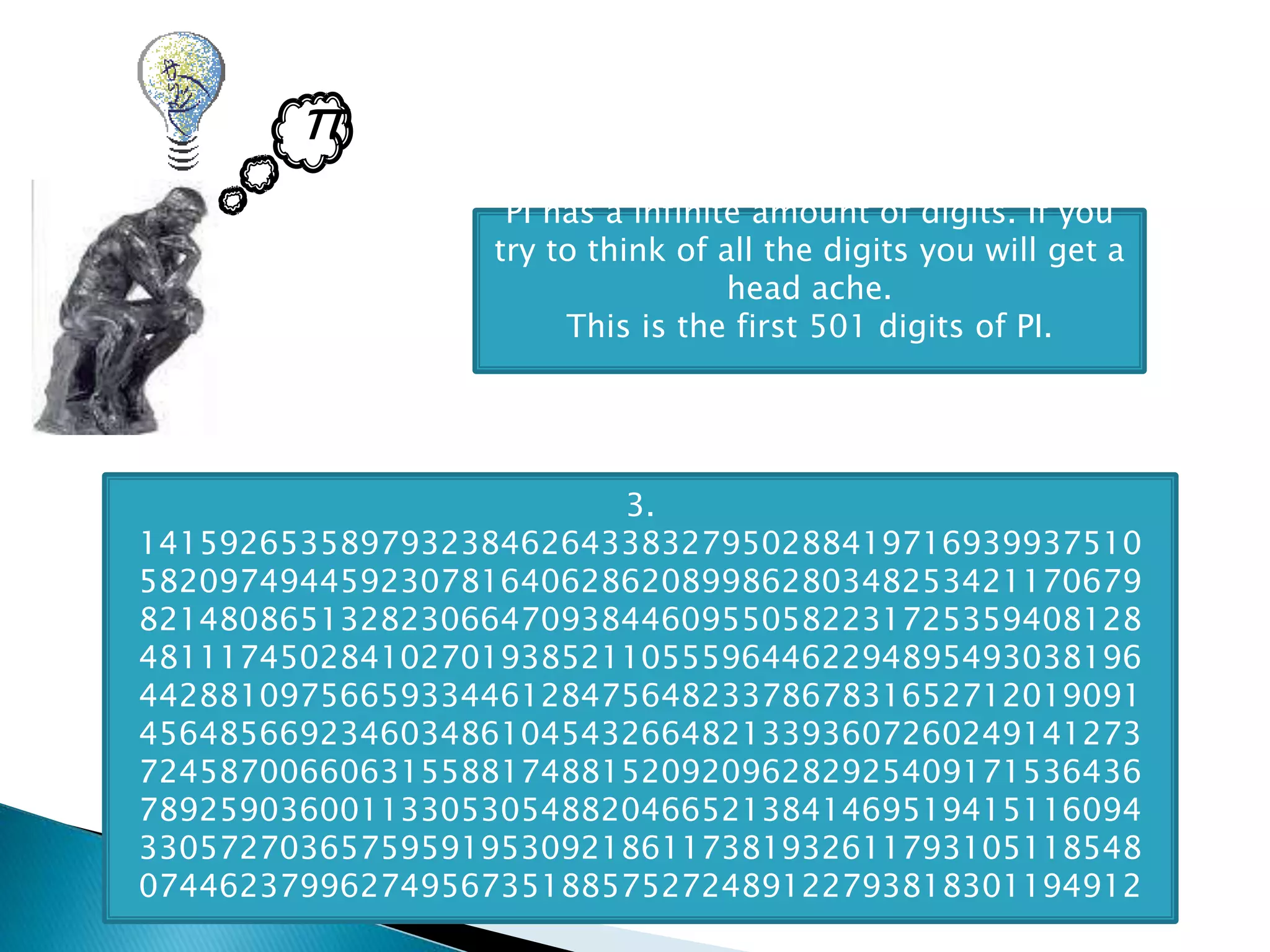 π
PI has a infinite amount of digits. If you
try to think of all the digits you will get a
head ache.
This is the first 501 digits of PI.
3.
14159265358979323846264338327950288419716939937510
58209749445923078164062862089986280348253421170679
82148086513282306647093844609550582231725359408128
48111745028410270193852110555964462294895493038196
44288109756659334461284756482337867831652712019091
45648566923460348610454326648213393607260249141273
72458700660631558817488152092096282925409171536436
78925903600113305305488204665213841469519415116094
33057270365759591953092186117381932611793105118548
07446237996274956735188575272489122793818301194912
 