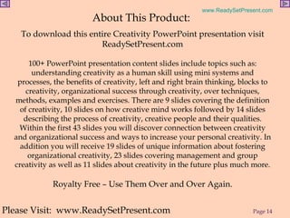 About This Product:  To download this entire Creativity PowerPoint presentation visit ReadySetPresent.com 100+ PowerPoint presentation content slides include topics such as: understanding creativity as a human skill using mini systems and processes, the benefits of creativity, left and right brain thinking, blocks to creativity, organizational success through creativity, over techniques, methods, examples and exercises. There are 9 slides covering the definition of creativity, 10 slides on how creative mind works followed by 14 slides describing the process of creativity, creative people and their qualities. Within the first 43 slides you will discover connection between creativity and organizational success and ways to increase your personal creativity. In addition you will receive 19 slides of unique information about fostering organizational creativity, 23 slides covering management and group creativity as well as 11 slides about creativity in the future plus much more.   Royalty Free – Use Them Over and Over Again. Please Visit:  www.ReadySetPresent.com 