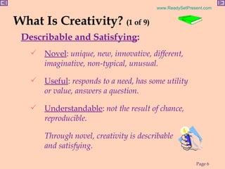 What Is Creativity?  (1 of 9) Describable and Satisfying : Novel :  unique, new, innovative, different, imaginative, non-typical, unusual. Useful :  responds to a need, has some utility or value, answers a question. Understandable :  not the result of chance, reproducible.  Through novel, creativity is describable  and satisfying.   