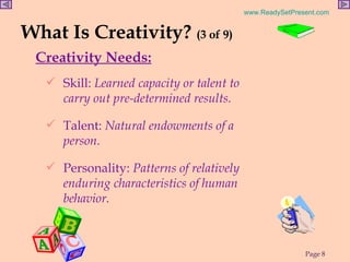 What Is Creativity?  (3 of 9) Creativity Needs: Skill:  Learned capacity or talent to carry out pre-determined results. Talent:  Natural endowments of a person. Personality:  Patterns of relatively enduring characteristics of human  behavior.  