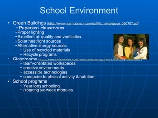 School Environment Green Buildings  ( http://www.icampustech.com/pdf/ict_singlepage_060707.pdf   )          ~Paperless classrooms          ~Proper lighting          ~Excellent air quality and ventilation          ~Solar heat/light sources          ~Alternative energy sources              ~ Use of recycled materials              ~ Recycle programs Classrooms  ( http://www.eschoolnews.com/resources/creating-the-21st-century-classroom/ )              ~ team-orientated workspaces              ~ creative environments              ~ accessible technologies              ~ conducive to phsical activity & nutrition School programs              ~ Year long schooling              ~ Rotating six week modules 