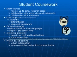 Student Coursework STEM courses          ~ rigorus, up-to-date, research based          ~ collaborative with universities and community          ~ collaborative with businesses Core subjects ( www.21centuryskills.com)   ~ authentic          ~ differentiation          ~ advanced coursework Foreign languages         ~ opportunities for many languages        ~ begin at pre-school level Internship programs           ~ experience real-world applications          ~ entrepreneurships  (Bruno, A.  http://nlcommunities.com/communities/expanding_teaching_course/archive/2008/09/26/189295.aspx  ) Project-based learning           ~ virtual collaboration          ~ increasing verbal and written communication 