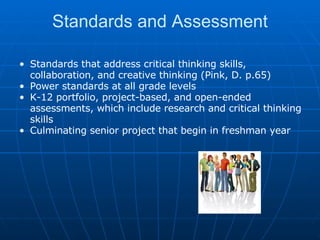 Standards and Assessment Standards that address critical thinking skills, collaboration, and creative thinking (Pink, D. p.65) Power standards at all grade levels K-12 portfolio, project-based, and open-ended assessments, which include research and critical thinking skills Culminating senior project that begin in freshman year 