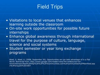 Field Trips Visitations to local venues that enhances learning outside the classroom On-site work opportunities for possible future internships  Enhance global awareness through international travel for the purpose of culture, language, science and social systems  Student semester or year long exchange programs Abad, U. Abad, U. (2008, September 30).  Opportunities we can take advantage of in a Flat World.  Retrieved from: http://www.google.com/reader/view/?hl=en&source=en-mmm#stream/feed%2Fhttp%3A%2F%2Fnlcommunities.com%2Fcommunities%2FMainFeed.aspx%3FGroupID%3D1807 