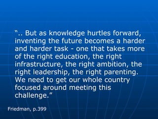 “ .. But as knowledge hurtles forward, inventing the future becomes a harder and harder task - one that takes more of the right education, the right infrastructure, the right ambition, the right leadership, the right parenting.  We need to get our whole country focused around meeting this challenge.”  Friedman, p.399 