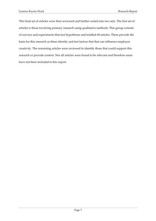 Graeme Kiyoto-Ward                                                                Research Report


This final set of articles were then reviewed and further sorted into two sets. The first set of

articles is those involving primary research using qualitative methods. This group consists

of surveys and experiments that test hypotheses and totalled 60 articles. These provide the

basis for this research as these identify and test factors that that can influence employee

creativity. The remaining articles were reviewed to identify those that could support this

research or provide context. Not all articles were found to be relevant and therefore some

have not been included in this report.




                                             Page 7
 
