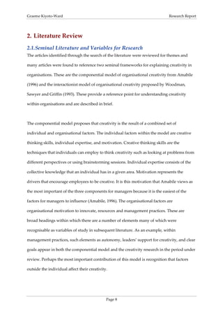 Graeme Kiyoto-Ward                                                               Research Report




2. Literature Review
2.1. Seminal Literature and Variables for Research
The articles identified through the search of the literature were reviewed for themes and

many articles were found to reference two seminal frameworks for explaining creativity in

organisations. These are the componential model of organisational creativity from Amabile

(1996) and the interactionist model of organisational creativity proposed by Woodman,

Sawyer and Griffin (1993). These provide a reference point for understanding creativity

within organisations and are described in brief.



The componential model proposes that creativity is the result of a combined set of

individual and organisational factors. The individual factors within the model are creative

thinking skills, individual expertise, and motivation. Creative thinking skills are the

techniques that individuals can employ to think creativity such as looking at problems from

different perspectives or using brainstorming sessions. Individual expertise consists of the

collective knowledge that an individual has in a given area. Motivation represents the

drivers that encourage employees to be creative. It is this motivation that Amabile views as

the most important of the three components for managers because it is the easiest of the

factors for managers to influence (Amabile, 1996). The organisational factors are

organisational motivation to innovate, resources and management practices. These are

broad headings within which there are a number of elements many of which were

recognisable as variables of study in subsequent literature. As an example, within

management practices, such elements as autonomy, leaders’ support for creativity, and clear

goals appear in both the componential model and the creativity research in the period under

review. Perhaps the most important contribution of this model is recognition that factors

outside the individual affect their creativity.




                                              Page 8
 