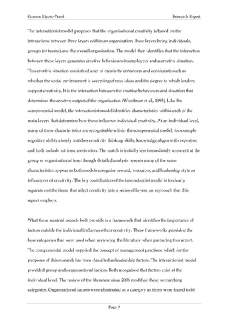 Graeme Kiyoto-Ward                                                                 Research Report


The interactionist model proposes that the organisational creativity is based on the

interactions between three layers within an organisation, these layers being individuals,

groups (or teams) and the overall organisation. The model then identifies that the interaction

between these layers generates creative behaviours in employees and a creative situation.

This creative situation consists of a set of creativity enhancers and constraints such as

whether the social environment is accepting of new ideas and the degree to which leaders

support creativity. It is the interaction between the creative behaviours and situation that

determines the creative output of the organisation (Woodman et al., 1993). Like the

componential model, the interactionist model identifies characteristics within each of the

main layers that determine how these influence individual creativity. At an individual level,

many of these characteristics are recognisable within the componential model, for example

cognitive ability closely matches creativity thinking skills, knowledge aligns with expertise,

and both include intrinsic motivation. The match is initially less immediately apparent at the

group or organisational level though detailed analysis reveals many of the same

characteristics appear as both models recognise reward, resources, and leadership style as

influencers of creativity. The key contribution of the interactionist model is to clearly

separate out the items that affect creativity into a series of layers, an approach that this

report employs.



What these seminal models both provide is a framework that identifies the importance of

factors outside the individual influences their creativity. These frameworks provided the

base categories that were used when reviewing the literature when preparing this report.

The componential model supplied the concept of management practices, which for the

purposes of this research has been classified as leadership factors. The interactionist model

provided group and organisational factors. Both recognised that factors exist at the

individual level. The review of the literature since 2006 modified these overarching

categories. Organisational factors were eliminated as a category as items were found to fit



                                              Page 9
 