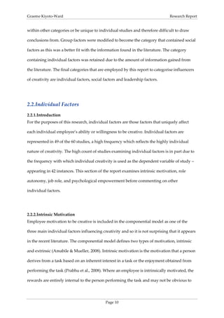 Graeme Kiyoto-Ward                                                               Research Report


within other categories or be unique to individual studies and therefore difficult to draw

conclusions from. Group factors were modified to become the category that contained social

factors as this was a better fit with the information found in the literature. The category

containing individual factors was retained due to the amount of information gained from

the literature. The final categories that are employed by this report to categorise influencers

of creativity are individual factors, social factors and leadership factors.




2.2. Individual Factors
2.2.1. Introduction
For the purposes of this research, individual factors are those factors that uniquely affect

each individual employee’s ability or willingness to be creative. Individual factors are

represented in 49 of the 60 studies, a high frequency which reflects the highly individual

nature of creativity. The high count of studies examining individual factors is in part due to

the frequency with which individual creativity is used as the dependent variable of study –

appearing in 42 instances. This section of the report examines intrinsic motivation, role

autonomy, job role, and psychological empowerment before commenting on other

individual factors.




2.2.2. Intrinsic Motivation
Employee motivation to be creative is included in the componential model as one of the

three main individual factors influencing creativity and so it is not surprising that it appears

in the recent literature. The componential model defines two types of motivation, intrinsic

and extrinsic (Amabile & Mueller, 2008). Intrinsic motivation is the motivation that a person

derives from a task based on an inherent interest in a task or the enjoyment obtained from

performing the task (Prabhu et al., 2008). Where an employee is intrinsically motivated, the

rewards are entirely internal to the person performing the task and may not be obvious to




                                             Page 10
 