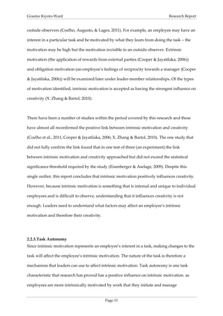 Graeme Kiyoto-Ward                                                                Research Report


outside observers (Coelho, Augusto, & Lages, 2011). For example, an employee may have an

interest in a particular task and be motivated by what they learn from doing the task – the

motivation may be high but the motivation invisible to an outside observer. Extrinsic

motivation (the application of rewards from external parties (Cooper & Jayatilaka, 2006))

and obligation motivation (an employee’s feelings of reciprocity towards a manager (Cooper

& Jayatilaka, 2006)) will be examined later under leader-member relationships. Of the types

of motivation identified, intrinsic motivation is accepted as having the strongest influence on

creativity (X. Zhang & Bartol, 2010).



There have been a number of studies within the period covered by this research and these

have almost all reconfirmed the positive link between intrinsic motivation and creativity

(Coelho et al., 2011; Cooper & Jayatilaka, 2006; X. Zhang & Bartol, 2010). The one study that

did not fully confirm the link found that in one test of three (an experiment) the link

between intrinsic motivation and creativity approached but did not exceed the statistical

significance threshold required by the study (Eisenberger & Aselage, 2009). Despite this

single outlier, this report concludes that intrinsic motivation positively influences creativity.

However, because intrinsic motivation is something that is internal and unique to individual

employees and is difficult to observe, understanding that it influences creativity is not

enough. Leaders need to understand what factors may affect an employee’s intrinsic

motivation and therefore their creativity.




2.2.3. Task Autonomy
Since intrinsic motivation represents an employee’s interest in a task, making changes to the

task will affect the employee’s intrinsic motivation. The nature of the task is therefore a

mechanism that leaders can use to affect intrinsic motivation. Task autonomy is one task

characteristic that research has proved has a positive influence on intrinsic motivation. as

employees are more intrinsically motivated by work that they initiate and manage


                                             Page 11
 