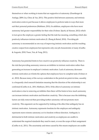 Graeme Kiyoto-Ward                                                               Research Report


themselves or when working in teams that are supportive of autonomy (Eisenberger &

Aselage, 2009; Liu, Chen, & Yao, 2011). This positive link between autonomy and intrinsic

motivation exists in part because it allows employees to perform tasks in ways that more

suit their personal preferences (Mathisen, 2011). In addition, employees who have more

autonomy feel greater responsibility for their roles (Volmer, Spurk, & Niessen, 2012) which

in turn gives the employee a greater feeling that the task has meaning, something which also

positively influences intrinsic motivation (X. Zhang & Bartol, 2010). Providing job

autonomy is recommended as one way of improving intrinsic motivation and the resulting

creative output from employees but represents only one job characteristic of many (Coelho

& Augusto, 2010; Tsaur, Yen, & Yang, 2011).



Autonomy has potential limits to how much it can positively influence creativity. There is

the risk that providing autonomy removes an inhibitor to intrinsic motivation rather than

generating an increase in employee’s intrinsic motivation. Lack of autonomy decreases

intrinsic motivation as it limits the options that employees have to complete tasks (Volmer et

al., 2012). Because many of the surveys undertaken in the period are point-in-time, causality

is a frequently cited research limitation meaning that the direction of the relationship is not

confirmed (Coelho et al., 2011; Mathisen, 2011). If the effect of autonomy on intrinsic

motivation is due to removing an inhibitor then there will be limits to how much autonomy

can increase intrinsic motivation and therefore creativity. This is because once the inhibiting

factors are fully removed then providing further autonomy will not promote more

creativity. This argument can be supported by looking at the effect that ambiguity has on

intrinsic motivation. Autonomy represents freedom for the employee and ambiguity

represents more extreme autonomy as it is freedom without direction. Ambiguity is

detrimental to both intrinsic motivation and creativity as employees are unable to

understand the required standards they need to meet, or even the scope of their assignment

(Coelho et al., 2011). The uncertainty and stress caused by this means employees are unable



                                            Page 12
 