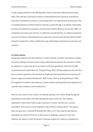 Graeme Kiyoto-Ward                                                               Research Report


to fully engage with their work affecting their intrinsic motivation (Binyamin & Carmeli,

2010). This indicates a potential curvilinear relationship between autonomy and intrinsic

motivation and therefore creativity, and assumes there is an optimal level of autonomy. This

is something that has not been tested in creativity research though a curvilinear relationship

has been proved between autonomy and innovation (Gebert, Boerner, & Lanwehr, 2003). As

mentioned, innovation and creativity are different concepts but they are related enough that

a proved curvilinear relationship between autonomy and innovation should indicate further

research is required to confirm whether the same relationship exists between autonomy and

creativity.




2.2.4. Role Identity
Assigning employees into roles that have a creative identity is another mechanism available

to leaders looking to increase creative output. Role identity describes the situation in which

an employee in a given role acts in accordance with the expectations of that role to fulfil

social and personal expectations (A. Wang & Cheng, 2010). Placing employees into roles that

have a creative expectation increase both an employee’s self-expectations for creativity and

creative output (Carmeli & Schaubroeck, 2007; Farmer, Tierney, & Kung-McIntyre, 2003).

This approach is similar to job autonomy in that it reflects matching individual employees to

a specific role to enhance creative behaviours.



There are two views to how creative role identity operates, one of these being through the

expectations of the leaders, the other through the nature of the role. The simplest

explanation is that when leaders assign a person to a creative role this sets a creative

expectation. This is known as the Pygmalion effect which is assumes that if “one expects

more one gets more” (Carmeli & Schaubroeck, 2007, p. 37). There may be more than an

assumption of creativity however, as the process of assigning a person to a role may

influence the degree to which the leader is showing support for creativity or prepared to


                                            Page 13
 