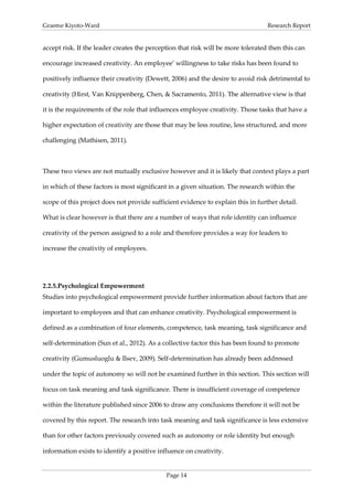 Graeme Kiyoto-Ward                                                                Research Report


accept risk. If the leader creates the perception that risk will be more tolerated then this can

encourage increased creativity. An employee’ willingness to take risks has been found to

positively influence their creativity (Dewett, 2006) and the desire to avoid risk detrimental to

creativity (Hirst, Van Knippenberg, Chen, & Sacramento, 2011). The alternative view is that

it is the requirements of the role that influences employee creativity. Those tasks that have a

higher expectation of creativity are those that may be less routine, less structured, and more

challenging (Mathisen, 2011).



These two views are not mutually exclusive however and it is likely that context plays a part

in which of these factors is most significant in a given situation. The research within the

scope of this project does not provide sufficient evidence to explain this in further detail.

What is clear however is that there are a number of ways that role identity can influence

creativity of the person assigned to a role and therefore provides a way for leaders to

increase the creativity of employees.




2.2.5. Psychological Empowerment
Studies into psychological empowerment provide further information about factors that are

important to employees and that can enhance creativity. Psychological empowerment is

defined as a combination of four elements, competence, task meaning, task significance and

self-determination (Sun et al., 2012). As a collective factor this has been found to promote

creativity (Gumusluoglu & Ilsev, 2009). Self-determination has already been addressed

under the topic of autonomy so will not be examined further in this section. This section will

focus on task meaning and task significance. There is insufficient coverage of competence

within the literature published since 2006 to draw any conclusions therefore it will not be

covered by this report. The research into task meaning and task significance is less extensive

than for other factors previously covered such as autonomy or role identity but enough

information exists to identify a positive influence on creativity.


                                             Page 14
 