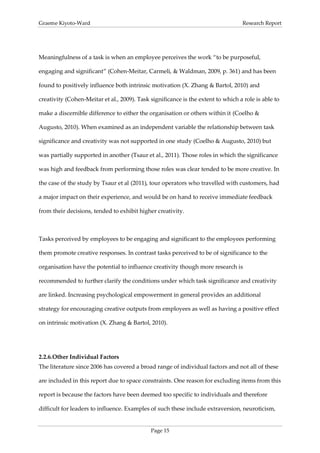 Graeme Kiyoto-Ward                                                                 Research Report




Meaningfulness of a task is when an employee perceives the work “to be purposeful,

engaging and significant” (Cohen-Meitar, Carmeli, & Waldman, 2009, p. 361) and has been

found to positively influence both intrinsic motivation (X. Zhang & Bartol, 2010) and

creativity (Cohen-Meitar et al., 2009). Task significance is the extent to which a role is able to

make a discernible difference to either the organisation or others within it (Coelho &

Augusto, 2010). When examined as an independent variable the relationship between task

significance and creativity was not supported in one study (Coelho & Augusto, 2010) but

was partially supported in another (Tsaur et al., 2011). Those roles in which the significance

was high and feedback from performing those roles was clear tended to be more creative. In

the case of the study by Tsaur et al (2011), tour operators who travelled with customers, had

a major impact on their experience, and would be on hand to receive immediate feedback

from their decisions, tended to exhibit higher creativity.



Tasks perceived by employees to be engaging and significant to the employees performing

them promote creative responses. In contrast tasks perceived to be of significance to the

organisation have the potential to influence creativity though more research is

recommended to further clarify the conditions under which task significance and creativity

are linked. Increasing psychological empowerment in general provides an additional

strategy for encouraging creative outputs from employees as well as having a positive effect

on intrinsic motivation (X. Zhang & Bartol, 2010).




2.2.6. Other Individual Factors
The literature since 2006 has covered a broad range of individual factors and not all of these

are included in this report due to space constraints. One reason for excluding items from this

report is because the factors have been deemed too specific to individuals and therefore

difficult for leaders to influence. Examples of such these include extraversion, neuroticism,


                                             Page 15
 