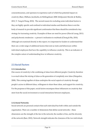 Graeme Kiyoto-Ward                                                               Research Report


conscientiousness, and openness to experience each of which has potential impact on

creativity (Baer, Oldham, Jacobsohn, & Hollingshead, 2008; Schilpzand, Herold, & Shalley,

2011; Y. Yang & Wang, 2010). The second reason for excluding some individual factors is

they are highly specific and confined to individual studies and therefore there is not the

body of research to provide significant confirmation that these should be considered a key

strategy for increasing creativity. Examples of these are need for power (Hon & Leung, 2011)

and polychromic tendencies – a person’s inclination to multitask (Chong & Ma, 2010).

Although not examined directly in this report, it is important for leaders to understand that

there are a wide range of additional factors that exist as traits and behaviours within

individual employees that have the capability to influence creativity. This is an indicator of

the complex nature of understanding how to influence creativity.




2.3. Social Factors
2.3.1. Introduction
One source of creativity is the combining of ideas from different people. Creativity therefore

is as much about the mixing of ideas as the generation of completely new ideas (Hargadon,

2008). This coming together of ideas underpins the social aspects of creativity through

people’s access to different ideas, willingness to share these ideas, and support for creativity.

For the purposes of this paper, social factors encompass those influencers on creativity that

stem from the social environment or social interactions between employees.




2.3.2. Social Networks
Social network are personal contacts that each individual has both within and outside the

organisation. There are a number of dimensions that define social networks – these

dimensions are the strength of the ties in the network, the number of ties, and the diversity

of the network (Baer, 2010). Network strength indicates the closeness of the two individuals




                                            Page 16
 