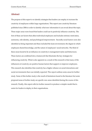 Graeme Kiyoto-Ward                                                                Research Report



Abstract

The purpose of this report is to identify strategies that leaders can employ to increase the

creativity of employees within large organisations. This report uses creativity literature

published since 2006 in order to identify what new information it can reveal about this topic.

Three major areas were found that leaders could use to positively influence creativity. The

first of these are factors that affect individual employees and includes intrinsic motivation,

autonomy, role identity, and psychological empowerment. Secondly social factors were also

identified as being important and these included the team environment, the degree to which

employees shared knowledge, and the nature of employees’ social networks. The third of

these areas found to be an influence on creativity is management styles and behaviours.

These factors are combined into a framework that illustrates the key strategies for

influencing creativity. What is also apparent as a result of this research is that many of the

influencers of creativity are positive human factors that support or empower employees.

This research also identifies that creativity has a higher reliance on social interactions and

social environments than was initially expected. This report outlines some areas for further

study. Some of this further study is the result of limitations found in the literature but some

proposed areas of further study are specific new areas identified during the course of this

research. Finally, this report calls for further research to produce a simpler model that is

easier for leaders to deploy in their organisations.




                                             Page i
 