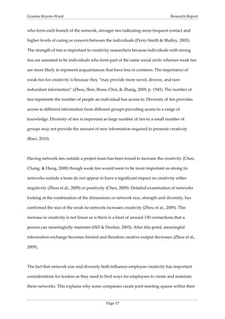 Graeme Kiyoto-Ward                                                                 Research Report


who form each branch of the network, stronger ties indicating more frequent contact and

higher levels of caring or concern between the individuals (Perry-Smith & Shalley, 2003).

The strength of ties is important to creativity researchers because individuals with strong

ties are assumed to be individuals who form part of the same social circle whereas weak ties

are more likely to represent acquaintances that have less in common. The importance of

weak ties for creativity is because they “may provide more novel, diverse, and non-

redundant information” (Zhou, Shin, Brass, Choi, & Zhang, 2009, p. 1545). The number of

ties represents the number of people an individual has access to. Diversity of ties provides

access to different information from different groups providing access to a range of

knowledge. Diversity of ties is important as large number of ties to a small number of

groups may not provide the amount of new information required to promote creativity

(Baer, 2010).



Having network ties outside a project team has been found to increase the creativity (Chen,

Chang, & Hung, 2008) though weak ties would seem to be more important as strong tie

networks outside a team do not appear to have a significant impact on creativity either

negatively (Zhou et al., 2009) or positively (Chen, 2009). Detailed examination of networks

looking at the combination of the dimensions or network size, strength and diversity, has

confirmed the size of the weak tie network increases creativity (Zhou et al., 2009). This

increase in creativity is not linear as is there is a limit of around 150 connections that a

person can meaningfully maintain (Hill & Dunbar, 2003). After this point, meaningful

information exchange becomes limited and therefore creative output decreases (Zhou et al.,

2009).



The fact that network size and diversity both influence employee creativity has important

considerations for leaders as they need to find ways for employees to create and maintain

these networks. This explains why some companies create joint meeting spaces within their



                                              Page 17
 