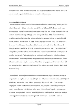 Graeme Kiyoto-Ward                                                               Research Report


social networks as the source of new ideas and also between knowledge sharing and social

environments as potential inhibitors of expression of these ideas.




2.3.4. Social Environment
The environment within a team is an important contributor to knowledge sharing but also

affects the creative efficacy within the team (Schepers & Berg, 2007). Teams create social

environments that define how members relate to each other and the literature identifies this

as team-member exchange (TMX) (Munoz-Doyague & Nieto, 2012). These intra-team

relationships have been found to positively influence creativity within the team (Barczak,

Lassk, & Mulki, 2010; Chen et al., 2008; Munoz-Doyague & Nieto, 2012). This is because it

increases the willingness of members of the team to assist each other, share ideas and

provide feedback (Coelho et al., 2011; Munoz-Doyague & Nieto, 2012). The willingness of

one party to provide feedback however does not necessarily translate into a willingness of

another to receive it. Feedback requires an environment of trust to be effective and this

environment of trust is important as the generation of creative ideas does carry risk. Novel

ideas are not always accepted or successful and can carry a perceived career or esteem risk

for employees (Kark & Carmeli, 2009) nor are they always welcomed (Mueller, Melwani, &

Goncalo, 2011).



The treatment of risk represents another social factor that can impact creativity within an

organisation as employees who are willing to take risks are more creative (Dewett, 2006) and

employees who tend to avoid risk are less creative (Hirst et al., 2011). To be creative,

employees need to work in a social environment that provides a sense of psychological

safety where they can provide ideas to the group without fear of negative consequences

(Palanski & Vogelgesang, 2011). A sense of psychological safety can be developed through

clear expectations and procedures that provide members of a team with a common




                                            Page 20
 