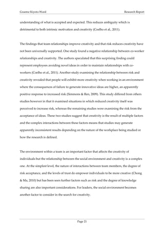 Graeme Kiyoto-Ward                                                               Research Report


understanding of what is accepted and expected. This reduces ambiguity which is

detrimental to both intrinsic motivation and creativity (Coelho et al., 2011).



The findings that team relationships improve creativity and that risk reduces creativity have

not been universally supported. One study found a negative relationship between co-worker

relationships and creativity. The authors speculated that this surprising finding could

represent employees avoiding novel ideas in order to maintain relationships with co-

workers (Coelho et al., 2011). Another study examining the relationship between risk and

creativity revealed that people will exhibit more creativity when working in an environment

where the consequences of failure to generate innovative ideas are higher, an apparently

positive response to increased risk (Simmons & Ren, 2009). This study differed from others

studies however in that it examined situations in which reduced creativity itself was

perceived to increase risk, whereas the remaining studies were examining the risk from the

acceptance of ideas. These two studies suggest that creativity is the result of multiple factors

and the complex interactions between these factors means that studies may generate

apparently inconsistent results depending on the nature of the workplace being studied or

how the research is defined.



The environment within a team is an important factor that affects the creativity of

individuals but the relationship between the social environment and creativity is a complex

one. At the simplest level, the nature of interactions between team members, the degree of

risk acceptance, and the levels of trust do empower individuals to be more creative (Chong

& Ma, 2010) but has been seen further factors such as risk and the degree of knowledge

sharing are also important considerations. For leaders, the social environment becomes

another factor to consider in the search for creativity.




                                             Page 21
 