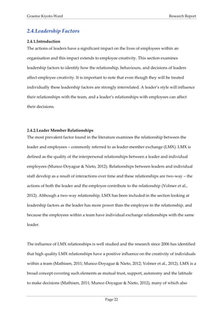 Graeme Kiyoto-Ward                                                               Research Report



2.4. Leadership Factors
2.4.1. Introduction
The actions of leaders have a significant impact on the lives of employees within an

organisation and this impact extends to employee creativity. This section examines

leadership factors to identify how the relationship, behaviours, and decisions of leaders

affect employee creativity. It is important to note that even though they will be treated

individually these leadership factors are strongly interrelated. A leader’s style will influence

their relationships with the team, and a leader’s relationships with employees can affect

their decisions.




2.4.2. Leader Member Relationships
The most prevalent factor found in the literature examines the relationship between the

leader and employees – commonly referred to as leader-member exchange (LMX). LMX is

defined as the quality of the interpersonal relationships between a leader and individual

employees (Munoz-Doyague & Nieto, 2012). Relationships between leaders and individual

staff develop as a result of interactions over time and these relationships are two-way – the

actions of both the leader and the employee contribute to the relationship (Volmer et al.,

2012). Although a two-way relationship, LMX has been included in the section looking at

leadership factors as the leader has more power than the employee in the relationship, and

because the employees within a team have individual exchange relationships with the same

leader.



The influence of LMX relationships is well studied and the research since 2006 has identified

that high quality LMX relationships have a positive influence on the creativity of individuals

within a team (Mathisen, 2011; Munoz-Doyague & Nieto, 2012; Volmer et al., 2012). LMX is a

broad concept covering such elements as mutual trust, support, autonomy and the latitude

to make decisions (Mathisen, 2011; Munoz-Doyague & Nieto, 2012), many of which also


                                            Page 22
 