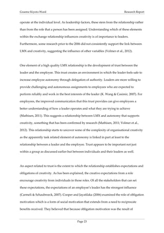 Graeme Kiyoto-Ward                                                              Research Report


operate at the individual level. As leadership factors, these stem from the relationship rather

than from the role that a person has been assigned. Understanding which of these elements

within the exchange relationship influences creativity is of importance to leaders.

Furthermore, some research prior to the 2006 did not consistently support the link between

LMX and creativity, suggesting the influence of other variables (Volmer et al., 2012).



One element of a high quality LMX relationship is the development of trust between the

leader and the employee. This trust creates an environment in which the leader feels safe to

increase employee autonomy through delegation of authority. Leaders are more willing to

provide challenging and autonomous assignments to employees who are expected to

perform reliably and work in the best interests of the leader (K. Wang & Casimir, 2007). For

employees, the improved communication that this trust provides can give employees a

better understanding of how a leader operates and what they are trying to achieve

(Mathisen, 2011). This suggests a relationship between LMX and autonomy that supports

creativity, something that has been confirmed by research (Mathisen, 2011; Volmer et al.,

2012). This relationship starts to uncover some of the complexity of organisational creativity

as the apparently task related element of autonomy is linked in part at least to the

relationship between a leader and the employee. Trust appears to be important not just

within a group as discussed earlier but between individuals and their leaders as well.



An aspect related to trust is the extent to which the relationship establishes expectations and

obligations of creativity. As has been explained, the creative expectations from a role

encourage creativity from individuals in those roles. Of all the stakeholders that can set

these expectations, the expectations of an employee’s leader has the strongest influence

(Carmeli & Schaubroeck, 2007). Cooper and Jayatilaka (2006) examined the role of obligation

motivation which is a form of social motivation that extends from a need to reciprocate

benefits received. They believed that because obligation motivation was the result of



                                            Page 23
 