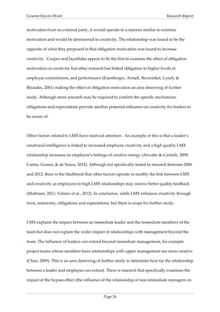 Graeme Kiyoto-Ward                                                              Research Report


motivation from an external party, it would operate in a manner similar to extrinsic

motivation and would be detrimental to creativity. The relationship was found to be the

opposite of what they proposed in that obligation motivation was found to increase

creativity. Cooper and Jayatilaka appear to be the first to examine the effect of obligation

motivation on creativity but other research has linked obligation to higher levels of

employee commitment, and performance (Eisenberger, Armeli, Rexwinkel, Lynch, &

Rhoades, 2001) making the effect of obligation motivation an area deserving of further

study. Although more research may be required to confirm the specific mechanism,

obligations and expectations provide another potential influence on creativity for leaders to

be aware of.



Other factors related to LMX have received attention. An example of this is that a leader’s

emotional intelligence is linked to increased employee creativity and a high quality LMX

relationship increases an employee’s feelings of creative energy (Atwater & Carmeli, 2009;

Castro, Gomes, & de Sousa, 2012). Although not specifically tested in research between 2006

and 2012, there is the likelihood that other factors operate to modify the link between LMX

and creativity as employees in high LMX relationships may receive better quality feedback

(Mathisen, 2011; Volmer et al., 2012). In conclusion, while LMX enhances creativity through

trust, autonomy, obligations and expectations, but there is scope for further study.



LMX explains the impact between an immediate leader and the immediate members of the

team but does not explain the wider impact of relationships with management beyond the

team. The influence of leaders can extend beyond immediate management, for example

project teams whose members have relationships with upper management are more creative

(Chen, 2009). This is an area deserving of further study to determine how far the relationship

between a leader and employee can extend. There is research that specifically examines the

impact of the bypass effect (the influence of the relationship of non-immediate managers on



                                            Page 24
 