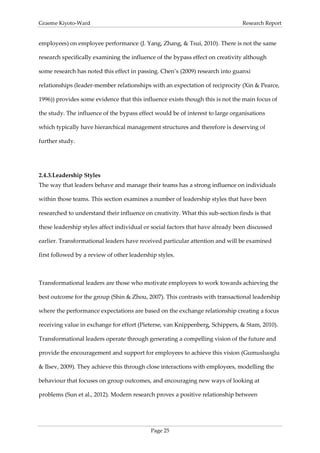 Graeme Kiyoto-Ward                                                              Research Report


employees) on employee performance (J. Yang, Zhang, & Tsui, 2010). There is not the same

research specifically examining the influence of the bypass effect on creativity although

some research has noted this effect in passing. Chen’s (2009) research into guanxi

relationships (leader-member relationships with an expectation of reciprocity (Xin & Pearce,

1996)) provides some evidence that this influence exists though this is not the main focus of

the study. The influence of the bypass effect would be of interest to large organisations

which typically have hierarchical management structures and therefore is deserving of

further study.




2.4.3. Leadership Styles
The way that leaders behave and manage their teams has a strong influence on individuals

within those teams. This section examines a number of leadership styles that have been

researched to understand their influence on creativity. What this sub-section finds is that

these leadership styles affect individual or social factors that have already been discussed

earlier. Transformational leaders have received particular attention and will be examined

first followed by a review of other leadership styles.



Transformational leaders are those who motivate employees to work towards achieving the

best outcome for the group (Shin & Zhou, 2007). This contrasts with transactional leadership

where the performance expectations are based on the exchange relationship creating a focus

receiving value in exchange for effort (Pieterse, van Knippenberg, Schippers, & Stam, 2010).

Transformational leaders operate through generating a compelling vision of the future and

provide the encouragement and support for employees to achieve this vision (Gumusluoglu

& Ilsev, 2009). They achieve this through close interactions with employees, modelling the

behaviour that focuses on group outcomes, and encouraging new ways of looking at

problems (Sun et al., 2012). Modern research proves a positive relationship between




                                            Page 25
 