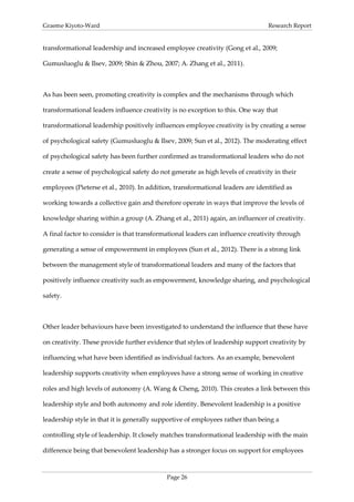 Graeme Kiyoto-Ward                                                               Research Report


transformational leadership and increased employee creativity (Gong et al., 2009;

Gumusluoglu & Ilsev, 2009; Shin & Zhou, 2007; A. Zhang et al., 2011).



As has been seen, promoting creativity is complex and the mechanisms through which

transformational leaders influence creativity is no exception to this. One way that

transformational leadership positively influences employee creativity is by creating a sense

of psychological safety (Gumusluoglu & Ilsev, 2009; Sun et al., 2012). The moderating effect

of psychological safety has been further confirmed as transformational leaders who do not

create a sense of psychological safety do not generate as high levels of creativity in their

employees (Pieterse et al., 2010). In addition, transformational leaders are identified as

working towards a collective gain and therefore operate in ways that improve the levels of

knowledge sharing within a group (A. Zhang et al., 2011) again, an influencer of creativity.

A final factor to consider is that transformational leaders can influence creativity through

generating a sense of empowerment in employees (Sun et al., 2012). There is a strong link

between the management style of transformational leaders and many of the factors that

positively influence creativity such as empowerment, knowledge sharing, and psychological

safety.



Other leader behaviours have been investigated to understand the influence that these have

on creativity. These provide further evidence that styles of leadership support creativity by

influencing what have been identified as individual factors. As an example, benevolent

leadership supports creativity when employees have a strong sense of working in creative

roles and high levels of autonomy (A. Wang & Cheng, 2010). This creates a link between this

leadership style and both autonomy and role identity. Benevolent leadership is a positive

leadership style in that it is generally supportive of employees rather than being a

controlling style of leadership. It closely matches transformational leadership with the main

difference being that benevolent leadership has a stronger focus on support for employees



                                             Page 26
 