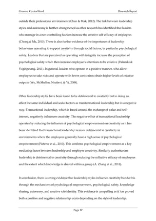 Graeme Kiyoto-Ward                                                               Research Report


outside their professional environment (Chan & Mak, 2012). The link between leadership

styles and autonomy is further strengthened as other research has identified that leaders

who manage in a non-controlling fashion increase the creative self-efficacy of employees

(Chong & Ma, 2010). There is also further evidence of the importance of leadership

behaviours operating to support creativity through social factors, in particular psychological

safety. Leaders that are perceived as operating with integrity increase the perception of

psychological safety which then increase employee’s intentions to be creative (Palanski &

Vogelgesang, 2011). In general, leaders who operate in a positive manner, who allow

employees to take risks and operate with fewer constraints obtain higher levels of creative

outputs (Wu, McMullen, Neubert, & Yi, 2008).



Other leadership styles have been found to be detrimental to creativity but in doing so,

affect the same individual and social factors as transformational leadership but in a negative

way. Transactional leadership, which is based around the exchange of value and self-

interest, negatively influences creativity. The negative effect of transactional leadership

operates by reducing the influence of psychological empowerment on creativity as it has

been identified that transactional leadership is more detrimental to creativity in

environments where the employees generally have a high sense of psychological

empowerment (Pieterse et al., 2010). This confirms psychological empowerment as a key

mediating factor between leadership and employee creativity. Similarly authoritarian

leadership is detrimental to creativity through reducing the collective efficacy of employees

and the extent which knowledge is shared within a group (A. Zhang et al., 2011).



In conclusion, there is strong evidence that leadership styles influence creativity but do this

through the mechanisms of psychological empowerment, psychological safety, knowledge

sharing, autonomy, and creative role identity. This evidence is compelling as it has proved

both a positive and negative relationship exists depending on the style of leadership.



                                            Page 27
 