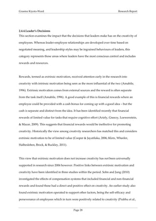 Graeme Kiyoto-Ward                                                                Research Report




2.4.4. Leader’s Decisions
This section examines the impact that the decisions that leaders make has on the creativity of

employees. Whereas leader-employee relationships are developed over time based on

negotiated meaning, and leadership styles may be ingrained behaviours of leaders, this

category represents those areas where leaders have the most conscious control and includes

rewards and resources.



Rewards, termed as extrinsic motivation, received attention early in the research into

creativity with intrinsic motivation being seen as the more influential of the two (Amabile,

1996). Extrinsic motivation comes from external sources and the reward is often separate

from the task itself (Amabile, 1996). A good example of this is financial rewards where an

employee could be provided with a cash bonus for coming up with a good idea – but the

cash is separate and distinct from the idea. It has been identified recently that financial

rewards of limited value for tasks that require cognitive effort (Ariely, Gneezy, Loewenstein,

& Mazar, 2009). This suggests that financial rewards would be ineffective for promoting

creativity. Historically the view among creativity researchers has matched this and considers

extrinsic motivation to be of limited value (Cooper & Jayatilaka, 2006; Klotz, Wheeler,

Halbesleben, Brock, & Buckley, 2011).



This view that extrinsic motivation does not increase creativity has not been universally

supported in research since 2006 however. Positive links between extrinsic motivation and

creativity have been identified in three studies within the period. Sohn and Jung (2010)

investigated the effects of compensation systems that included financial and non-financial

rewards and found these had a direct and positive effect on creativity. An earlier study also

found extrinsic motivation operated to support other factors, being the self-efficacy and

perseverance of employees which in turn were positively related to creativity (Prabhu et al.,


                                             Page 28
 