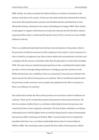 Graeme Kiyoto-Ward                                                               Research Report


2008). Finally, one study examined the indirect influence of extrinsic motivation on the

intrinsic motivation to be creative. In this case, the study tested and confirmed that extrinsic

motivation affected performance pressure and self-determination and that these in turn

affected the intrinsic motivation to be creative (Eisenberger & Aselage, 2009). These studies

would appear to support a link between rewards and creativity but that the link is indirect

requiring further study to understand the specific nature of how rewards can more reliably

influence creativity.



There is an additional leadership factor that has received attention in the period, which is

the provision of sufficient resources to allow employees to be creative. Lack of resources is a

risk to creativity as employees may direct creative efforts into non-productive activities such

as dealing with the resource constraints rather than the generation of useful ideas (Amabile,

1998). The main resource studied during the period was time, something that leaders either

provide or remove through setting timeframes or changing expected volumes of work.

Within the literature, the availability of time was measured as time pressure, therefore this

report assesses the effect of time pressure on creativity. There is insufficient material about

the provision of other resources such as people and equipment to be able to comment on

these as an influence on creativity.



The studies that examine the effect of time pressure are inconclusive about its influence on

creativity. There are five studies that examine time pressure in the period of interest. The

first two examine whether there is a curvilinear relationship between time pressure and

creativity but these come to opposite conclusions. The first of these confirmed a curvilinear

relationship exists with the highest levels of creativity being found in states of intermediate

time pressure (Ohly, Sonnentag, & Pluntke, 2006). A second study however rejected the

hypothesis that there was a curvilinear relationship between the two factors (Baer &

Oldham, 2006). The remaining studies examine the direct effect of time pressure without



                                             Page 29
 