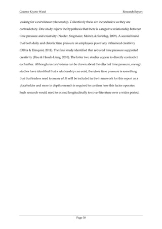 Graeme Kiyoto-Ward                                                               Research Report


looking for a curvilinear relationship. Collectively these are inconclusive as they are

contradictory. One study rejects the hypothesis that there is a negative relationship between

time pressure and creativity (Noefer, Stegmaier, Molter, & Sonntag, 2009). A second found

that both daily and chronic time pressure on employees positively influenced creativity

(Ollila & Elmquist, 2011). The final study identified that reduced time pressure supported

creativity (Hsu & Hsueh-Liang, 2010). The latter two studies appear to directly contradict

each other. Although no conclusions can be drawn about the effect of time pressure, enough

studies have identified that a relationship can exist, therefore time pressure is something

that that leaders need to aware of. It will be included in the framework for this report as a

placeholder and more in depth research is required to confirm how this factor operates.

Such research would need to extend longitudinally to cover literature over a wider period.




                                            Page 30
 