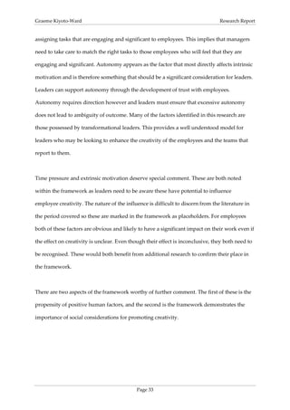 Graeme Kiyoto-Ward                                                               Research Report


assigning tasks that are engaging and significant to employees. This implies that managers

need to take care to match the right tasks to those employees who will feel that they are

engaging and significant. Autonomy appears as the factor that most directly affects intrinsic

motivation and is therefore something that should be a significant consideration for leaders.

Leaders can support autonomy through the development of trust with employees.

Autonomy requires direction however and leaders must ensure that excessive autonomy

does not lead to ambiguity of outcome. Many of the factors identified in this research are

those possessed by transformational leaders. This provides a well understood model for

leaders who may be looking to enhance the creativity of the employees and the teams that

report to them.



Time pressure and extrinsic motivation deserve special comment. These are both noted

within the framework as leaders need to be aware these have potential to influence

employee creativity. The nature of the influence is difficult to discern from the literature in

the period covered so these are marked in the framework as placeholders. For employees

both of these factors are obvious and likely to have a significant impact on their work even if

the effect on creativity is unclear. Even though their effect is inconclusive, they both need to

be recognised. These would both benefit from additional research to confirm their place in

the framework.



There are two aspects of the framework worthy of further comment. The first of these is the

propensity of positive human factors, and the second is the framework demonstrates the

importance of social considerations for promoting creativity.




                                             Page 33
 