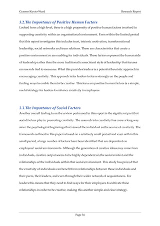 Graeme Kiyoto-Ward                                                                Research Report



3.2. The Importance of Positive Human Factors
Looked from a high level, there is a high propensity of positive human factors involved in

supporting creativity within an organisational environment. Even within the limited period

that this report investigates this includes trust, intrinsic motivation, transformational

leadership, social networks and team relations. These are characteristics that create a

positive environment or are enabling for individuals. These factors represent the human side

of leadership rather than the more traditional transactional style of leadership that focuses

on rewards tied to measures. What this provides leaders is a potential heuristic approach to

encouraging creativity. This approach is for leaders to focus strongly on the people and

finding ways to enable them to be creative. This focus on positive human factors is a simple,

useful strategy for leaders to enhance creativity in employees.




3.3. The Importance of Social Factors
Another overall finding from the review performed in this report is the significant part that

social factors play in promoting creativity. The research into creativity has come a long way

since the psychological beginnings that viewed the individual as the source of creativity. The

framework outlined in this paper is based on a relatively small period and even within this

small period, a large number of factors have been identified that are dependent on

employees’ social environments. Although the generation of creative ideas may come from

individuals, creative output seems to be highly dependent on the social context and the

relationships of the individuals within that social environment. This study has proved that

the creativity of individuals can benefit from relationships between those individuals and

their peers, their leaders, and even through their wider network of acquaintances. For

leaders this means that they need to find ways for their employees to cultivate these

relationships in order to be creative, making this another simple and clear strategy.




                                             Page 34
 