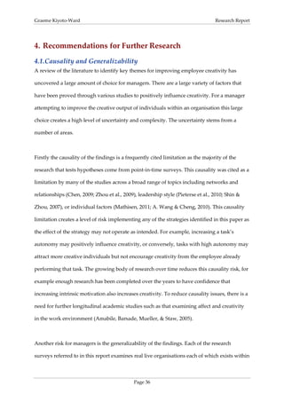 Graeme Kiyoto-Ward                                                                 Research Report




4. Recommendations for Further Research
4.1. Causality and Generalizability
A review of the literature to identify key themes for improving employee creativity has

uncovered a large amount of choice for managers. There are a large variety of factors that

have been proved through various studies to positively influence creativity. For a manager

attempting to improve the creative output of individuals within an organisation this large

choice creates a high level of uncertainty and complexity. The uncertainty stems from a

number of areas.



Firstly the causality of the findings is a frequently cited limitation as the majority of the

research that tests hypotheses come from point-in-time surveys. This causality was cited as a

limitation by many of the studies across a broad range of topics including networks and

relationships (Chen, 2009; Zhou et al., 2009), leadership style (Pieterse et al., 2010; Shin &

Zhou, 2007), or individual factors (Mathisen, 2011; A. Wang & Cheng, 2010). This causality

limitation creates a level of risk implementing any of the strategies identified in this paper as

the effect of the strategy may not operate as intended. For example, increasing a task’s

autonomy may positively influence creativity, or conversely, tasks with high autonomy may

attract more creative individuals but not encourage creativity from the employee already

performing that task. The growing body of research over time reduces this causality risk, for

example enough research has been completed over the years to have confidence that

increasing intrinsic motivation also increases creativity. To reduce causality issues, there is a

need for further longitudinal academic studies such as that examining affect and creativity

in the work environment (Amabile, Barsade, Mueller, & Staw, 2005).



Another risk for managers is the generalizability of the findings. Each of the research

surveys referred to in this report examines real live organisations each of which exists within



                                             Page 36
 