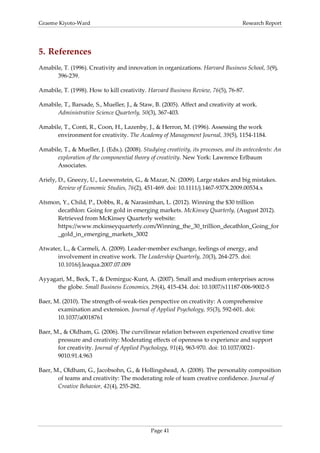 Graeme Kiyoto-Ward                                                                   Research Report




5. References
Amabile, T. (1996). Creativity and innovation in organizations. Harvard Business School, 5(9),
      396-239.

Amabile, T. (1998). How to kill creativity. Harvard Business Review, 76(5), 76-87.

Amabile, T., Barsade, S., Mueller, J., & Staw, B. (2005). Affect and creativity at work.
      Administrative Science Quarterly, 50(3), 367-403.

Amabile, T., Conti, R., Coon, H., Lazenby, J., & Herron, M. (1996). Assessing the work
      environment for creativity. The Academy of Management Journal, 39(5), 1154-1184.

Amabile, T., & Mueller, J. (Eds.). (2008). Studying creativity, its processes, and its antecedents: An
      exploration of the componential theory of creativity. New York: Lawrence Erlbaum
      Associates.

Ariely, D., Gneezy, U., Loewenstein, G., & Mazar, N. (2009). Large stakes and big mistakes.
        Review of Economic Studies, 76(2), 451-469. doi: 10.1111/j.1467-937X.2009.00534.x

Atsmon, Y., Child, P., Dobbs, R., & Narasimhan, L. (2012). Winning the $30 trillion
      decathlon: Going for gold in emerging markets. McKinsey Quarterly, (August 2012).
      Retrieved from McKinsey Quarterly website:
      https://www.mckinseyquarterly.com/Winning_the_30_trillion_decathlon_Going_for
      _gold_in_emerging_markets_3002

Atwater, L., & Carmeli, A. (2009). Leader-member exchange, feelings of energy, and
      involvement in creative work. The Leadership Quarterly, 20(3), 264-275. doi:
      10.1016/j.leaqua.2007.07.009

Ayyagari, M., Beck, T., & Demirguc-Kunt, A. (2007). Small and medium enterprises across
      the globe. Small Business Economics, 29(4), 415-434. doi: 10.1007/s11187-006-9002-5

Baer, M. (2010). The strength-of-weak-ties perspective on creativity: A comprehensive
       examination and extension. Journal of Applied Psychology, 95(3), 592-601. doi:
       10.1037/a0018761

Baer, M., & Oldham, G. (2006). The curvilinear relation between experienced creative time
       pressure and creativity: Moderating effects of openness to experience and support
       for creativity. Journal of Applied Psychology, 91(4), 963-970. doi: 10.1037/0021-
       9010.91.4.963

Baer, M., Oldham, G., Jacobsohn, G., & Hollingshead, A. (2008). The personality composition
       of teams and creativity: The moderating role of team creative confidence. Journal of
       Creative Behavior, 42(4), 255-282.




                                               Page 41
 