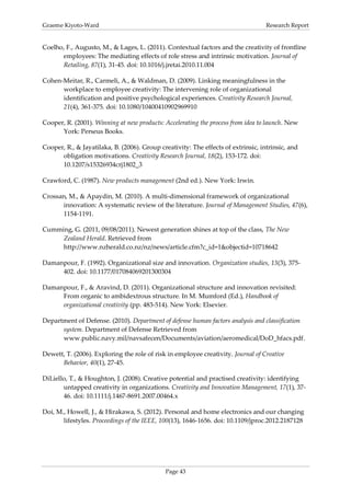 Graeme Kiyoto-Ward                                                                 Research Report


Coelho, F., Augusto, M., & Lages, L. (2011). Contextual factors and the creativity of frontline
      employees: The mediating effects of role stress and intrinsic motivation. Journal of
      Retailing, 87(1), 31-45. doi: 10.1016/j.jretai.2010.11.004

Cohen-Meitar, R., Carmeli, A., & Waldman, D. (2009). Linking meaningfulness in the
      workplace to employee creativity: The intervening role of organizational
      identification and positive psychological experiences. Creativity Research Journal,
      21(4), 361-375. doi: 10.1080/10400410902969910

Cooper, R. (2001). Winning at new products: Accelerating the process from idea to launch. New
      York: Perseus Books.

Cooper, R., & Jayatilaka, B. (2006). Group creativity: The effects of extrinsic, intrinsic, and
      obligation motivations. Creativity Research Journal, 18(2), 153-172. doi:
      10.1207/s15326934crj1802_3

Crawford, C. (1987). New products management (2nd ed.). New York: Irwin.

Crossan, M., & Apaydin, M. (2010). A multi-dimensional framework of organizational
      innovation: A systematic review of the literature. Journal of Management Studies, 47(6),
      1154-1191.

Cumming, G. (2011, 09/08/2011). Newest generation shines at top of the class, The New
     Zealand Herald. Retrieved from
     http://www.nzherald.co.nz/nz/news/article.cfm?c_id=1&objectid=10718642

Damanpour, F. (1992). Organizational size and innovation. Organization studies, 13(3), 375-
     402. doi: 10.1177/017084069201300304

Damanpour, F., & Aravind, D. (2011). Organizational structure and innovation revisited:
     From organic to ambidextrous structure. In M. Mumford (Ed.), Handbook of
     organizational creativity (pp. 483-514). New York: Elsevier.

Department of Defense. (2010). Department of defense human factors analysis and classification
      system. Department of Defense Retrieved from
      www.public.navy.mil/navsafecen/Documents/aviation/aeromedical/DoD_hfacs.pdf.

Dewett, T. (2006). Exploring the role of risk in employee creativity. Journal of Creative
      Behavior, 40(1), 27-45.

DiLiello, T., & Houghton, J. (2008). Creative potential and practised creativity: identifying
       untapped creativity in organizations. Creativity and Innovation Management, 17(1), 37-
       46. doi: 10.1111/j.1467-8691.2007.00464.x

Doi, M., Howell, J., & Hirakawa, S. (2012). Personal and home electronics and our changing
       lifestyles. Proceedings of the IEEE, 100(13), 1646-1656. doi: 10.1109/jproc.2012.2187128




                                             Page 43
 
