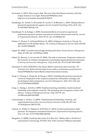 Graeme Kiyoto-Ward                                                              Research Report


Economist, T. (2011). How to get a date: The year when the Chinese economy will truly
      eclipse America’s is in sight Retrieved 09/08/2012, from
      http://www.economist.com/node/21542155

Eisenberger, R., Armeli, S., Rexwinkel, B., Lynch, P., & Rhoades, L. (2001). Reciprocation of
       perceived organizational support. Journal of Applied Psychology, 86(1), 42-51. doi:
       10.1037/0021-9010.86.1.42

Eisenberger, R., & Aselage, J. (2009). Incremental effects of reward on experienced
       performance pressure: positive outcomes for intrinsic interest and creativity. Journal
       of Organizational Behavior, 30(1), 95-117. doi: 10.1002/job.543

Farmer, S., Tierney, P., & Kung-McIntyre, K. (2003). Employee creativity in Taiwan: An
      application of role identity theory. The Academy of Management Journal, 46(5), 618-630.
      doi: 10.2307/30040653

Gagné, M. (2009). A model of knowledge-sharing motivation. Human Resource Management,
       48(4), 571-589. doi: 10.1002/hrm.20298

Gebert, D., Boerner, S., & Lanwehr, R. (2003). The risks of autonomy: Empirical evidence for
       the necessity of a balance management in promoting organizational innovativeness.
       Creativity and Innovation Management, 12(1), 41-49. doi: 10.1111/1467-8691.00267

Gluckman, P. (2012, 06/06/2012). Our future: Build a smart innovation economy, The
      Dominion Post. Retrieved from http://www.stuff.co.nz/dominion-post/news/our-
      future/7050646/Our-future-Build-a-smart-innovation-economy

Gong, Y., Cheung, S., Wang, M., & Huang, J. (2012). Unfolding the proactive process for
      creativity: Integration of the employee proactivity, information exchange, and
      psychological safety perspectives. Journal of Management, 38(5), 1611-1633. doi:
      10.1177/0149206310380250

Gong, Y., Huang, J., & Farh, J. (2009). Employee learning orientation, transformational
      leadership, and employee creativity: The mediating role of employee creative self-
      efficacy. Academy of Management Journal, 52(4), 765-778. doi:
      10.5465/amj.2009.43670890

Gumusluoglu, L., & Ilsev, A. (2009). Transformational leadership, creativity, and
     organizational innovation. Journal of Business Research, 62(4), 461-473. doi:
     10.1016/j.jbusres.2007.07.032

Gutnick, D., Walter, F., Nijstad, B., & De Dreu, C. (2012). Creative performance under
      pressure: An integrative conceptual framework. Organizational Psychology Review,
      2(3), 1-19. doi: 10.1177/2041386612447626

Hargadon, A. (2008). Creativity that works. In J. Zhou & C. Shalley (Eds.), Handbook of
      organizational creativity (pp. 323-343). New York: Lawrence Erlbaum Associates.




                                            Page 44
 