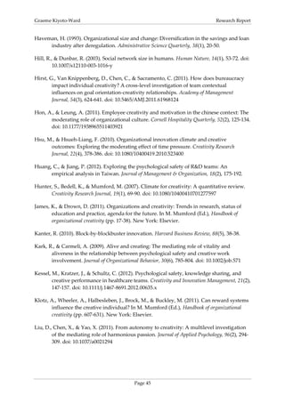 Graeme Kiyoto-Ward                                                              Research Report


Haveman, H. (1993). Organizational size and change: Diversification in the savings and loan
     industry after deregulation. Administrative Science Quarterly, 38(1), 20-50.

Hill, R., & Dunbar, R. (2003). Social network size in humans. Human Nature, 14(1), 53-72. doi:
         10.1007/s12110-003-1016-y

Hirst, G., Van Knippenberg, D., Chen, C., & Sacramento, C. (2011). How does bureaucracy
        impact individual creativity? A cross-level investigation of team contextual
        influences on goal orientation-creativity relationships. Academy of Management
        Journal, 54(3), 624-641. doi: 10.5465/AMJ.2011.61968124

Hon, A., & Leung, A. (2011). Employee creativity and motivation in the chinese context: The
      moderating role of organizational culture. Cornell Hospitality Quarterly, 52(2), 125-134.
      doi: 10.1177/1938965511403921

Hsu, M., & Hsueh-Liang, F. (2010). Organizational innovation climate and creative
      outcomes: Exploring the moderating effect of time pressure. Creativity Research
      Journal, 22(4), 378-386. doi: 10.1080/10400419.2010.523400

Huang, C., & Jiang, P. (2012). Exploring the psychological safety of R&D teams: An
      empirical analysis in Taiwan. Journal of Management & Organization, 18(2), 175-192.

Hunter, S., Bedell, K., & Mumford, M. (2007). Climate for creativity: A quantitative review.
      Creativity Research Journal, 19(1), 69-90. doi: 10.1080/10400410701277597

James, K., & Drown, D. (2011). Organizations and creativity: Trends in research, status of
       education and practice, agenda for the future. In M. Mumford (Ed.), Handbook of
       organizational creativity (pp. 17-38). New York: Elsevier.

Kanter, R. (2010). Block-by-blockbuster innovation. Harvard Business Review, 88(5), 38-38.

Kark, R., & Carmeli, A. (2009). Alive and creating: The mediating role of vitality and
       aliveness in the relationship between psychological safety and creative work
       involvement. Journal of Organizational Behavior, 30(6), 785-804. doi: 10.1002/job.571

Kessel, M., Kratzer, J., & Schultz, C. (2012). Psychological safety, knowledge sharing, and
        creative performance in healthcare teams. Creativity and Innovation Management, 21(2),
        147-157. doi: 10.1111/j.1467-8691.2012.00635.x

Klotz, A., Wheeler, A., Halbesleben, J., Brock, M., & Buckley, M. (2011). Can reward systems
       influence the creative individual? In M. Mumford (Ed.), Handbook of organizational
       creativity (pp. 607-631). New York: Elsevier.

Liu, D., Chen, X., & Yao, X. (2011). From autonomy to creativity: A multilevel investigation
        of the mediating role of harmonious passion. Journal of Applied Psychology, 96(2), 294-
        309. doi: 10.1037/a0021294




                                            Page 45
 