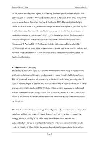 Graeme Kiyoto-Ward                                                                Research Report


on the product development aspects of marketing. Features specific to innovation include

generating an outcome that provides benefits (Crossan & Apaydin, 2010), and a process that

leads to some change (Baregheh, Rowley, & Sambrook, 2009). These definitions help to

define innovation’s role in organisations. Perhaps the best summary is that provided by Zien

and Buckler who define innovation as “the whole spectrum of activities, from dreams to

market introduction to maintenance” (1997, p. 276). Creativity exists at the dreams end of

the innovation process and creativity can be considered a process within innovation

(Damanpour & Aravind, 2011). To illustrate both the difference and the relationship

between creativity and innovation, an example of a creative idea is that people can build and

maintain a network of friends or acquaintances online, some examples of innovation are

Facebook or LinkedIn.




1.1.2. Definition of Creativity
The creativity-innovation dyad is a view that predominates in the study of organisations

and business but much of the early work on creativity came from the field of psychology.

This early research was directed at creativity within individuals through investigation of

traits of creative people or research into individuals working in creative fields such as artists

and scientists (Shalley & Zhou, 2008). The focus of this report is management and as such

will not investigate the psychology-centric field of creativity though it is important for the

reader to understand that the total field of research into creativity is wider than is covered

by this paper.



The definition of creativity is not straightforward particularly when trying to identify what

to include within the scope of this report. Research on creativity within organisational

settings started to develop in the 1980s when researchers such as Amabile and

Czikszentmihalyi started to investigate the influence of the environment on individuals’

creativity (Shalley & Zhou, 2008). A common theme for defining creativity that stretches


                                             Page 2
 