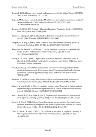 Graeme Kiyoto-Ward                                                                Research Report


Reason, J. (2000). Human error: models and management. British Medical Journal, 320(7237),
      768-770. doi: 10.1136/bmj.320.7237.768

Rego, A., Machado, F., Leal, S., & Cunha, M. (2009). Are hopeful employees more creative?
       An empirical study. Creativity Research Journal, 21(2/3), 223-231. doi:
       10.1080/10400410902858733

Robinson, K. (2010). RSA Animate - Changing Education Paradigms Retrieved 08/08/2012,
      from http://youtu.be/zDZFcDGpL4U

Runco, M., & Jaeger, G. (2012). The standard definition of creativity. Creativity Research
       Journal, 24(1), 92-96. doi: 10.1080/10400419.2012.65009

Schepers, P., & Berg, P. (2007). Social factors of work-environment creativity. Journal of
      Business & Psychology, 21(3), 407-428. doi: 10.1007/s10869-006-9035-4

Schilpzand, M., Herold, D., & Shalley, C. (2011). Members’ openness to experience and
       teams’ creative performance. Small Group Research, 42(1), 55-76. doi:
       10.1177/1046496410377509

Shalley, C., & Zhou, J. (2008). Organizational creativity research: A historical view. In J.
       Zhou & C. Shalley (Eds.), Handbook of organizational creativity (pp. 3-32). New York:
       Lawrence Erlbaum Associates.

Shin, S., & Zhou, J. (2007). When is educational specialization heterogeneity related to
        creativity in research and development teams? Transformational leadership as a
        moderator. Journal of Applied Psychology, 92(6), 1709-1721. doi: 10.1037/0021-
        9010.92.6.1709

Simmons, A., & Ren, R. (2009). The influence of goal orientation and risk on creativity.
     Creativity Research Journal, 21(4), 400-408. doi: 10.1080/10400410903297980

Sohn, S., & Jung, C. (2010). Effect of creativity on innovation: Do creativity initiatives have
       significant impact on innovative performance in Korean firms? Creativity Research
       Journal, 22(3), 320-328. doi: 10.1080/10400419.2010.503542

Sun, L., Zhang, Z., Qi, J., & Chen, Z. (2012). Empowerment and creativity: A cross-level
        investigation. Leadership Quarterly, 23(1), 55-65. doi: 10.1016/j.leaqua.2011.11.005

Sung, S., & Choi, J. (2012). Effects of team knowledge management on the creativity and
       financial performance of organizational teams. Organizational Behavior and Human
       Decision Processes, 118(1), 4-13. doi: 10.1016/j.obhdp.2012.01.001

Tsaur, S., Yen, C., & Yang, W. (2011). Do job characteristics lead to employee creativity in
       travel agencies? International Journal of Tourism Research, 13(2), 191-204. doi:
       10.1002/jtr.809




                                             Page 47
 